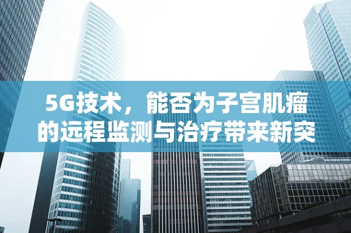 5G技术，能否为子宫肌瘤的远程监测与治疗带来新突破？