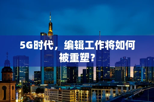 5G时代，编辑工作将如何被重塑？