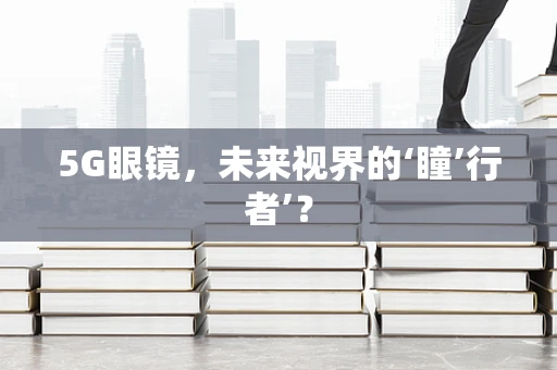 5G眼镜，未来视界的‘瞳’行者’？