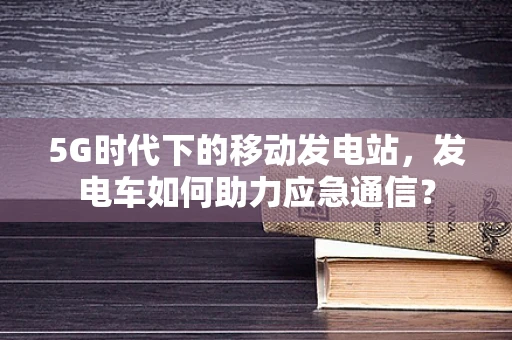 5G时代下的移动发电站，发电车如何助力应急通信？