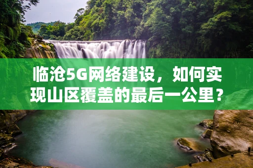 临沧5G网络建设，如何实现山区覆盖的最后一公里？