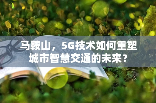 马鞍山，5G技术如何重塑城市智慧交通的未来？