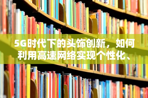 5G时代下的头饰创新，如何利用高速网络实现个性化、智能化的穿戴体验？
