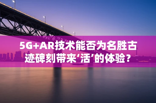 5G+AR技术能否为名胜古迹碑刻带来‘活’的体验？