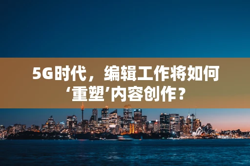 5G时代，编辑工作将如何‘重塑’内容创作？