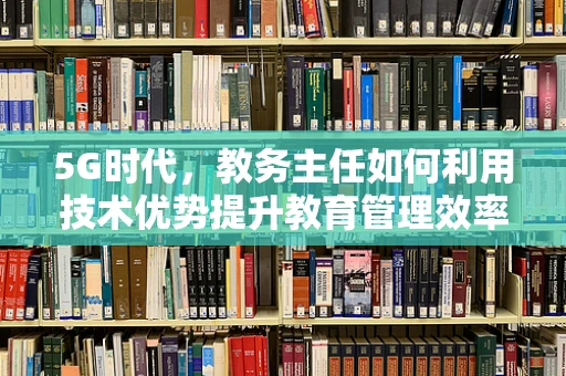 5G时代，教务主任如何利用技术优势提升教育管理效率？