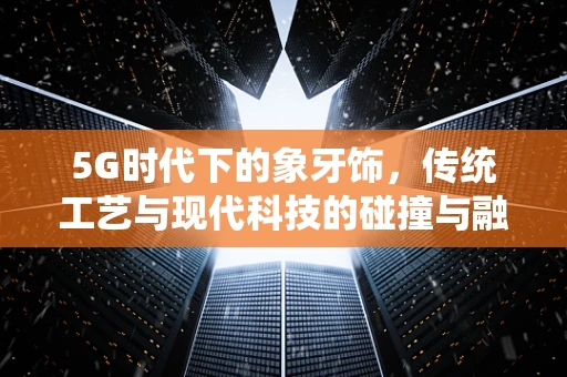 5G时代下的象牙饰，传统工艺与现代科技的碰撞与融合