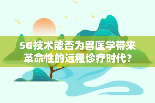 5G技术能否为兽医学带来革命性的远程诊疗时代？