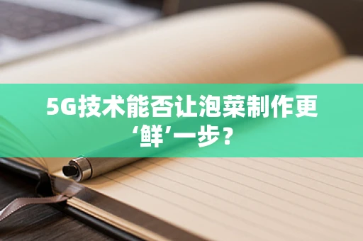5G技术能否让泡菜制作更‘鲜’一步？