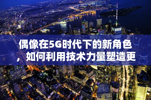 偶像在5G时代下的新角色，如何利用技术力量塑造更强的粉丝社群？
