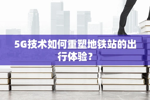 5G技术如何重塑地铁站的出行体验？