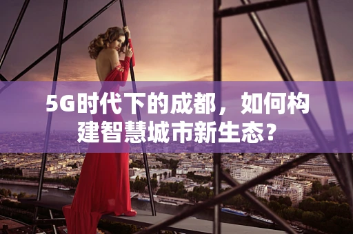 5G时代下的成都，如何构建智慧城市新生态？