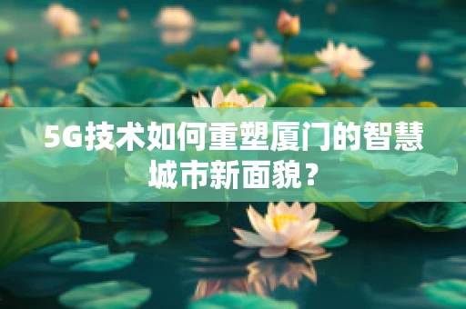 5G技术如何重塑厦门的智慧城市新面貌？