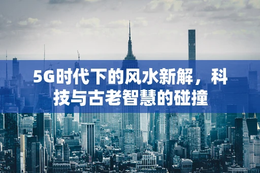 5G时代下的风水新解，科技与古老智慧的碰撞