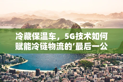 冷藏保温车，5G技术如何赋能冷链物流的‘最后一公里’？