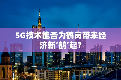 5G技术能否为鹤岗带来经济新‘鹤’起？