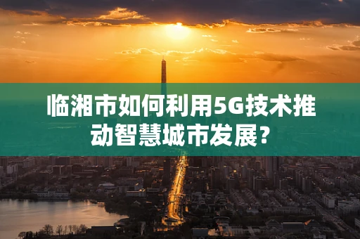临湘市如何利用5G技术推动智慧城市发展？