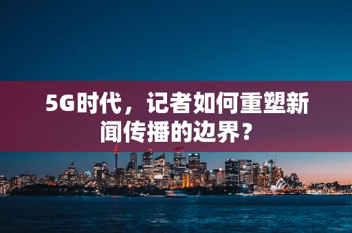 5G时代，记者如何重塑新闻传播的边界？