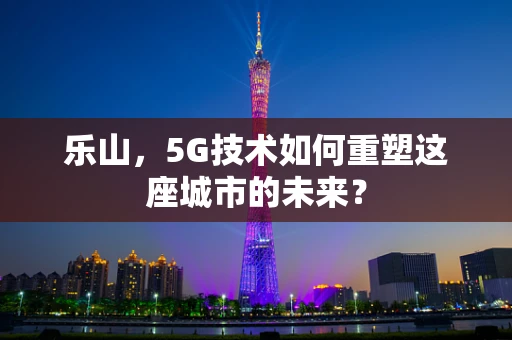 乐山，5G技术如何重塑这座城市的未来？
