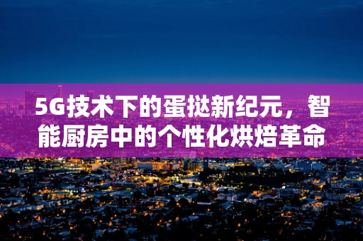 5G技术下的蛋挞新纪元，智能厨房中的个性化烘焙革命？