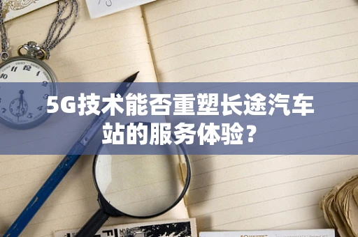 5G技术能否重塑长途汽车站的服务体验？