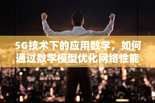 5G技术下的应用数学，如何通过数学模型优化网络性能？