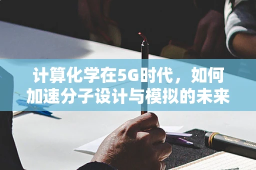 计算化学在5G时代，如何加速分子设计与模拟的未来？