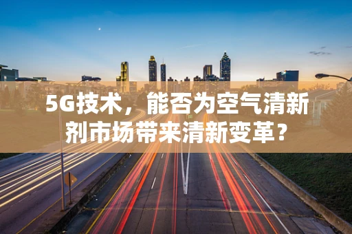 5G技术，能否为空气清新剂市场带来清新变革？