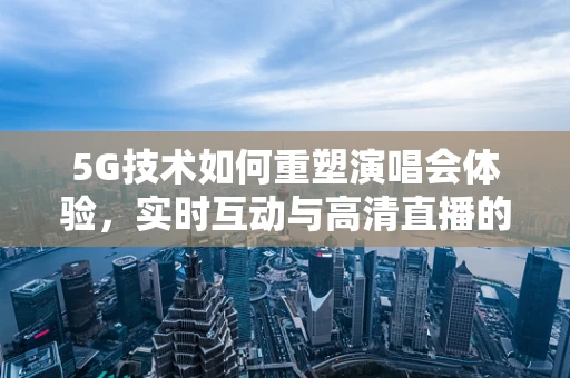 5G技术如何重塑演唱会体验，实时互动与高清直播的未来？