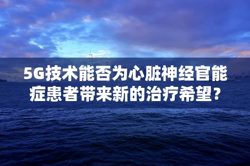 5G技术能否为心脏神经官能症患者带来新的治疗希望？