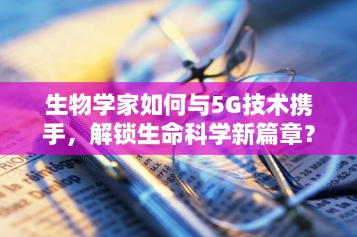 生物学家如何与5G技术携手，解锁生命科学新篇章？