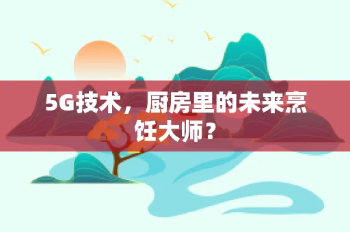 5G技术，厨房里的未来烹饪大师？