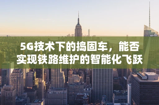 5G技术下的捣固车，能否实现铁路维护的智能化飞跃？