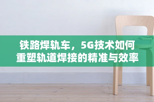 铁路焊轨车，5G技术如何重塑轨道焊接的精准与效率？