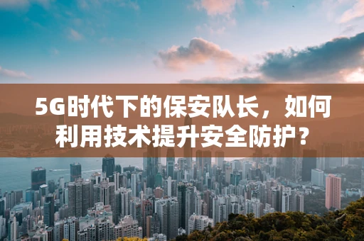 5G时代下的保安队长，如何利用技术提升安全防护？