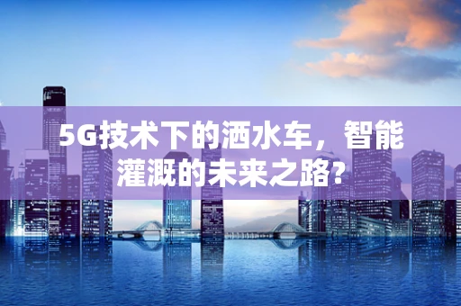 5G技术下的洒水车，智能灌溉的未来之路？