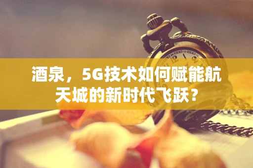 酒泉，5G技术如何赋能航天城的新时代飞跃？