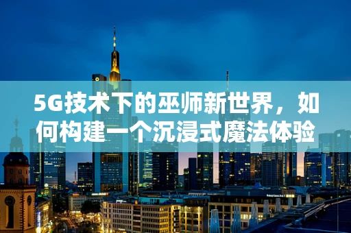 5G技术下的巫师新世界，如何构建一个沉浸式魔法体验？