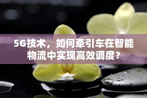 5G技术，如何牵引车在智能物流中实现高效调度？