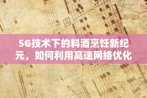 5G技术下的料酒烹饪新纪元，如何利用高速网络优化食材保鲜与烹饪体验？