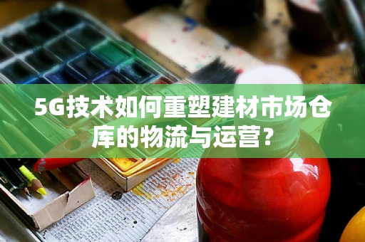 5G技术如何重塑建材市场仓库的物流与运营？