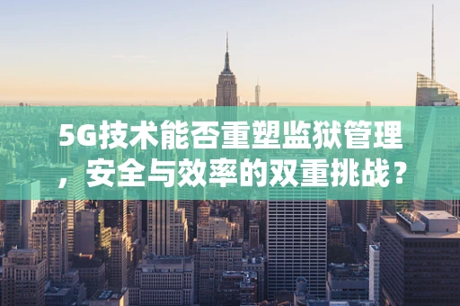 5G技术能否重塑监狱管理，安全与效率的双重挑战？