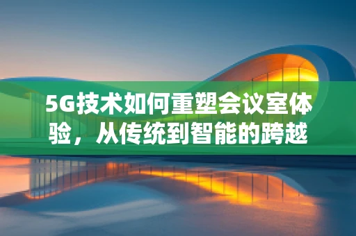 5G技术如何重塑会议室体验，从传统到智能的跨越