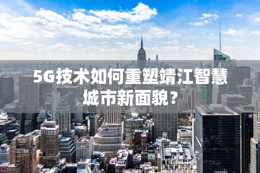 5G技术如何重塑靖江智慧城市新面貌？