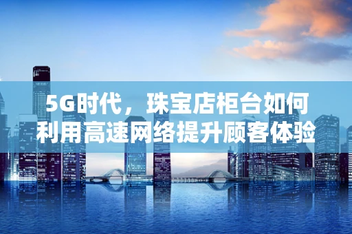 5G时代，珠宝店柜台如何利用高速网络提升顾客体验？