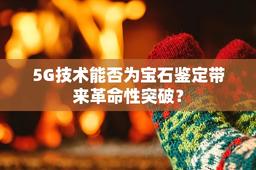 5G技术能否为宝石鉴定带来革命性突破？