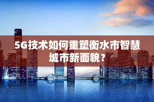 5G技术如何重塑衡水市智慧城市新面貌？