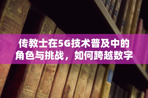 传教士在5G技术普及中的角色与挑战，如何跨越数字鸿沟？
