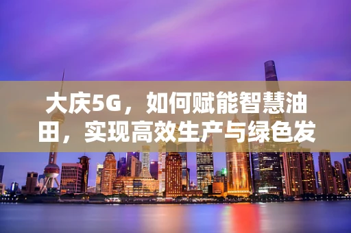 大庆5G，如何赋能智慧油田，实现高效生产与绿色发展？
