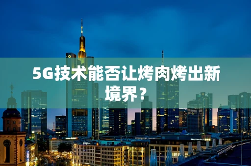 5G技术能否让烤肉烤出新境界？
